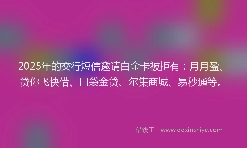 2025年的交行短信邀请白金卡被拒有：月月盈、贷你飞快借、口袋金贷、尔集商城、易秒通等。