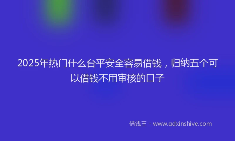 2025年热门什么台平安全容易借钱，归纳五个可以借钱不用审核的口子