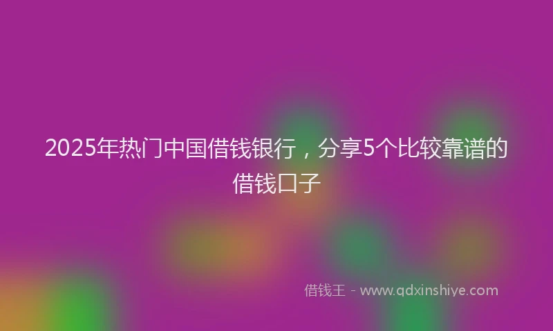 2025年热门中国借钱银行，分享5个比较靠谱的借钱口子