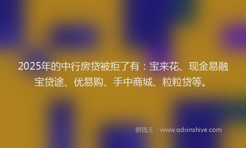 2025年的中行房贷被拒了有：宝来花、现金易融宝贷途、优易购、手中商城、粒粒贷等。