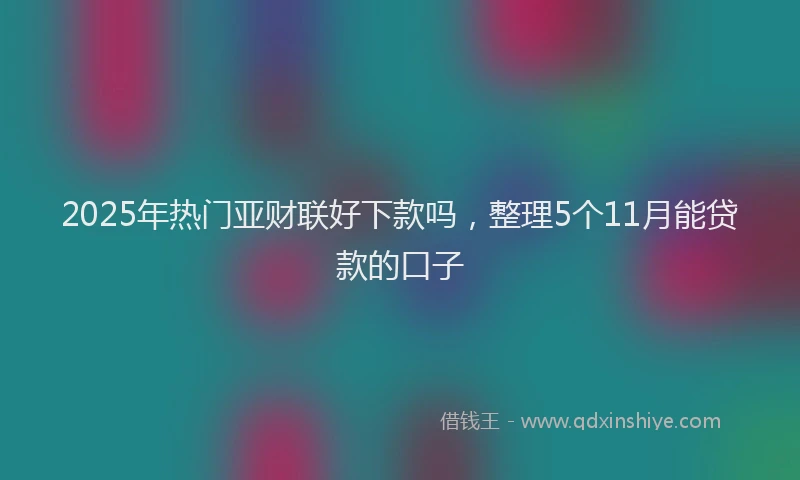 2025年热门亚财联好下款吗，整理5个11月能贷款的口子
