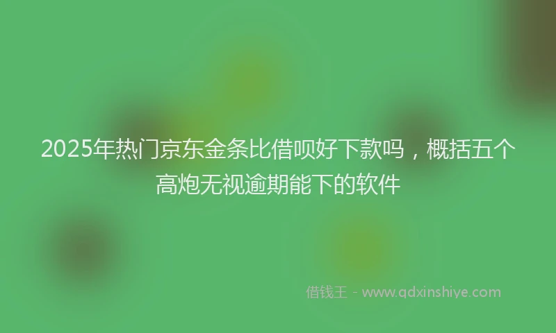 2025年热门京东金条比借呗好下款吗，概括五个高炮无视逾期能下的软件