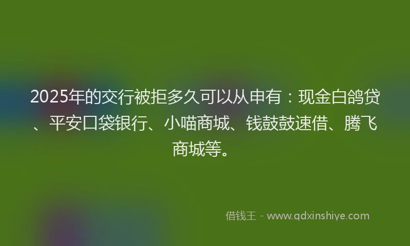 2025年的交行被拒多久可以从申有：现金白鸽贷、平安口袋银行、小喵商城、钱鼓鼓速借、腾飞商城等。
