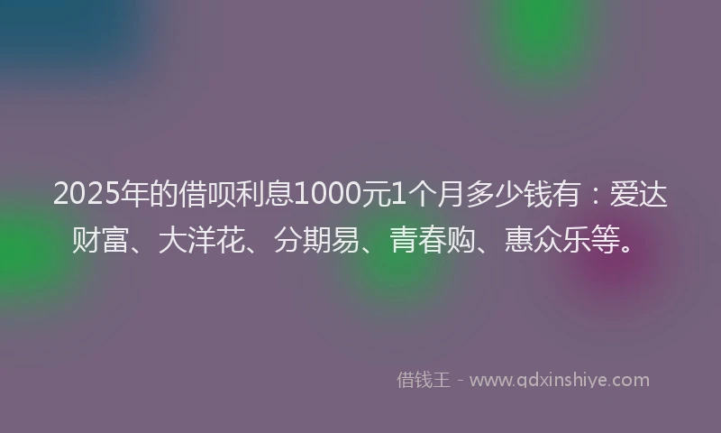 2025年的借呗利息1000元1个月多少钱有：爱达财富、大洋花、分期易、青春购、惠众乐等。