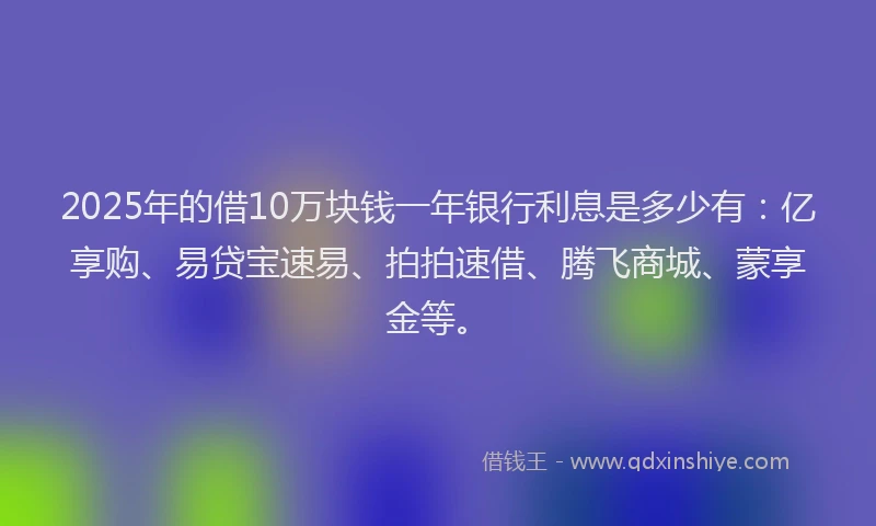 2025年的借10万块钱一年银行利息是多少有：亿享购、易贷宝速易、拍拍速借、腾飞商城、蒙享金等。