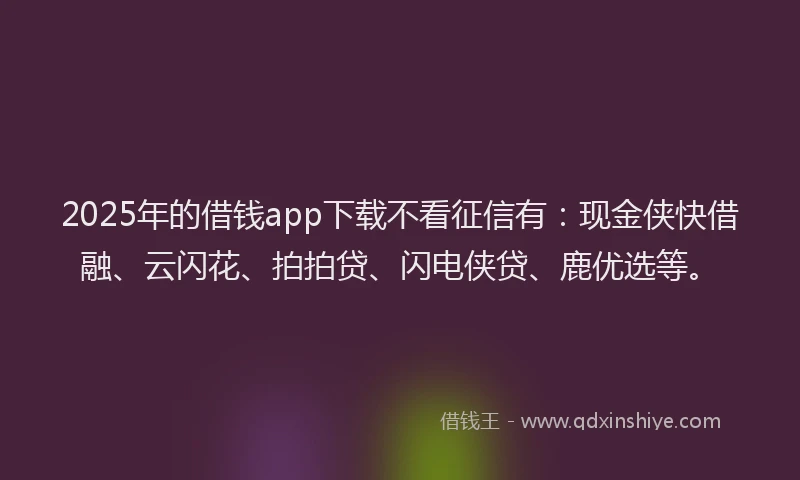 2025年的借钱app下载不看征信有：现金侠快借融、云闪花、拍拍贷、闪电侠贷、鹿优选等。