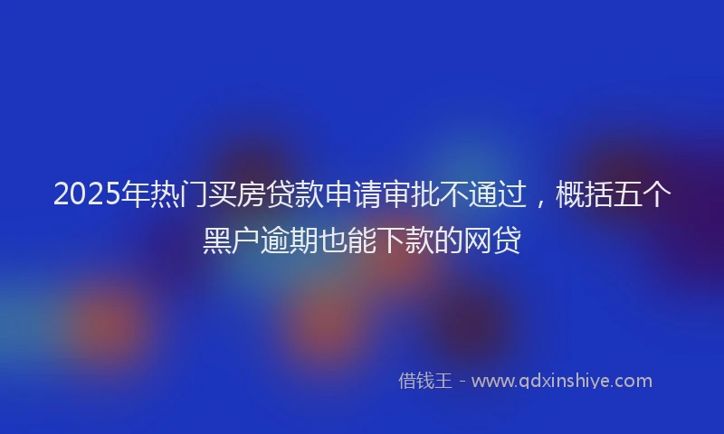 2025年热门买房贷款申请审批不通过，概括五个黑户逾期也能下款的网贷