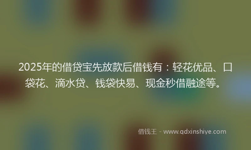 2025年的借贷宝先放款后借钱有：轻花优品、口袋花、滴水贷、钱袋快易、现金秒借融途等。