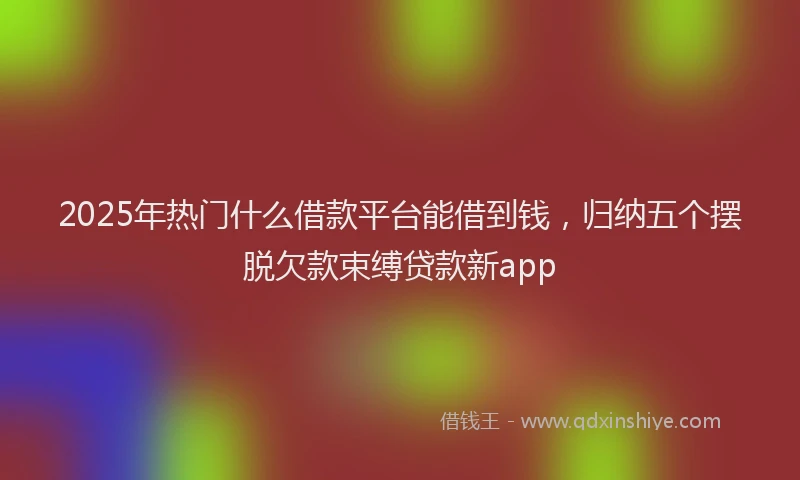 2025年热门什么借款平台能借到钱，归纳五个摆脱欠款束缚贷款新app