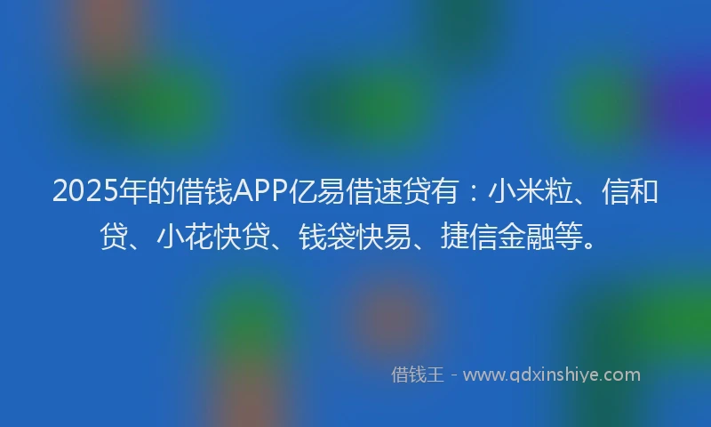 2025年的借钱APP亿易借速贷有：小米粒、信和贷、小花快贷、钱袋快易、捷信金融等。