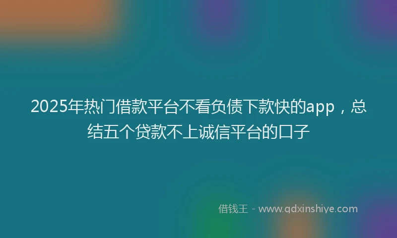 2025年热门借款平台不看负债下款快的app，总结五个贷款不上诚信平台的口子