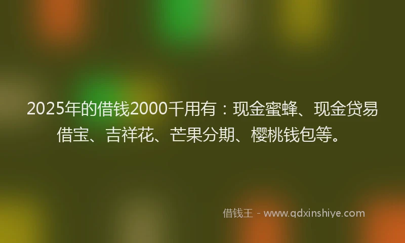 2025年的借钱2000千用有：现金蜜蜂、现金贷易借宝、吉祥花、芒果分期、樱桃钱包等。