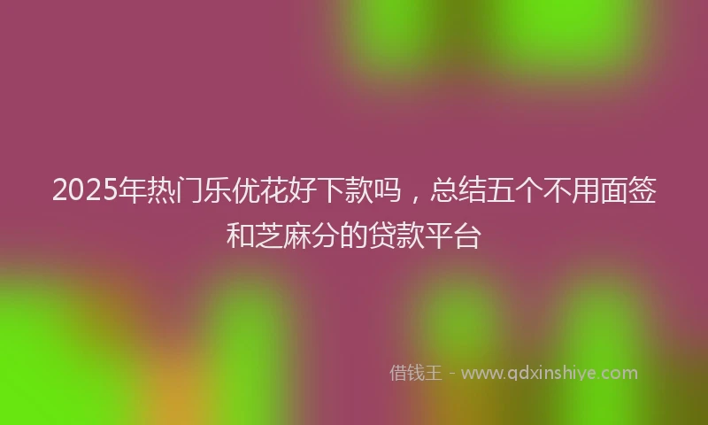 2025年热门乐优花好下款吗，总结五个不用面签和芝麻分的贷款平台