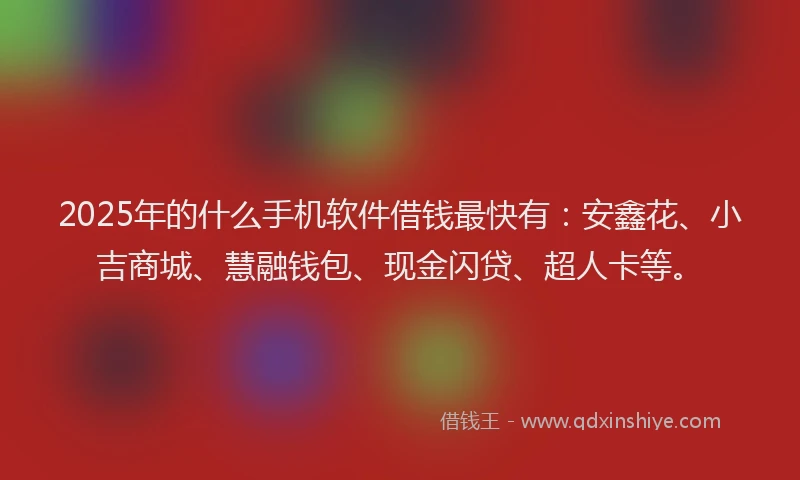 2025年的什么手机软件借钱最快有：安鑫花、小吉商城、慧融钱包、现金闪贷、超人卡等。