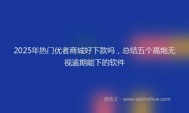 2025年热门优者商城好下款吗，总结五个高炮无视逾期能下的软件