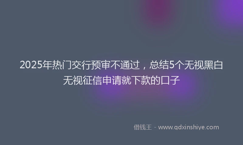 2025年热门交行预审不通过，总结5个无视黑白无视征信申请就下款的口子