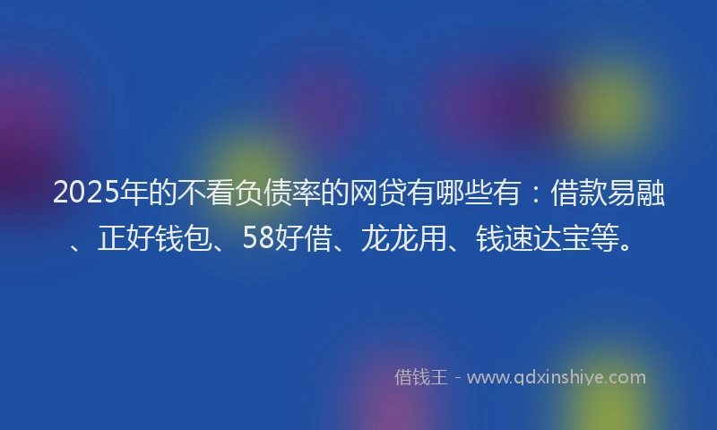 2025年的不看负债率的网贷有哪些有：借款易融、正好钱包、58好借、龙龙用、钱速达宝等。