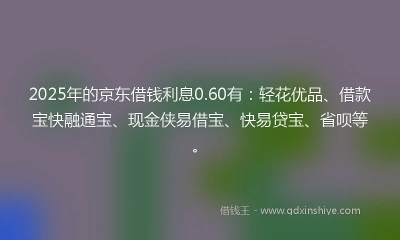 2025年的京东借钱利息0.60有：轻花优品、借款宝快融通宝、现金侠易借宝、快易贷宝、省呗等。
