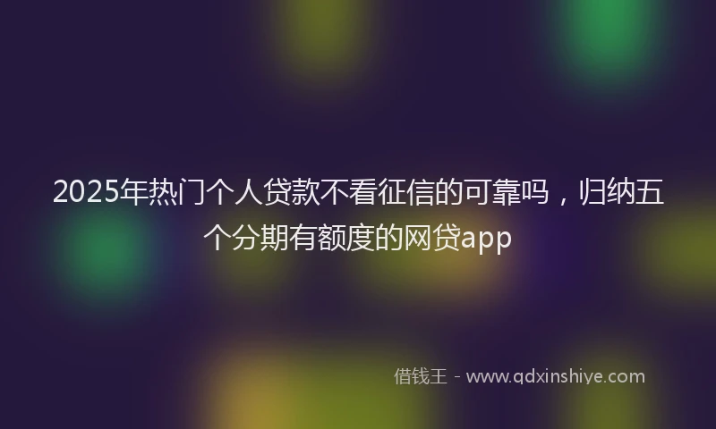 2025年热门个人贷款不看征信的可靠吗，归纳五个分期有额度的网贷app