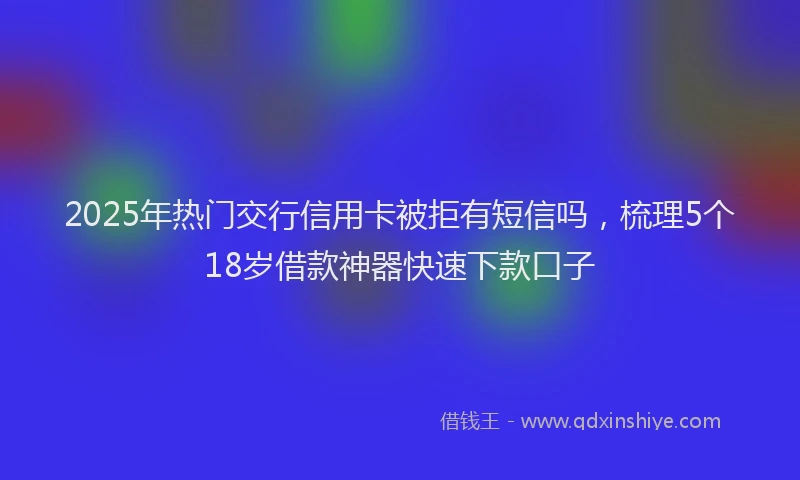 2025年热门交行信用卡被拒有短信吗，梳理5个18岁借款神器快速下款口子