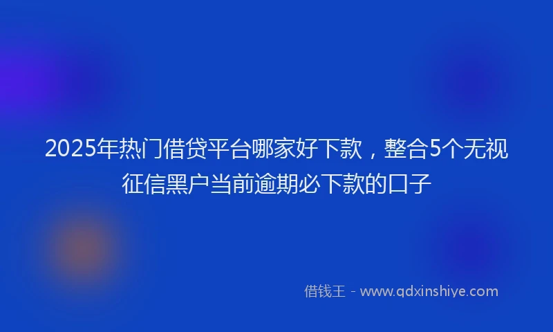 2025年热门借贷平台哪家好下款，整合5个无视征信黑户当前逾期必下款的口子