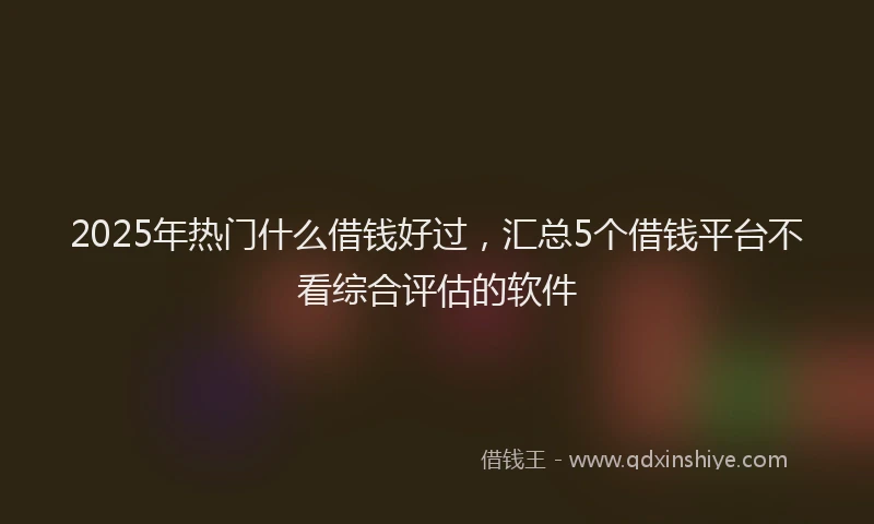 2025年热门什么借钱好过，汇总5个借钱平台不看综合评估的软件