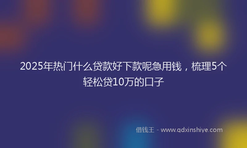 2025年热门什么贷款好下款呢急用钱，梳理5个轻松贷10万的口子
