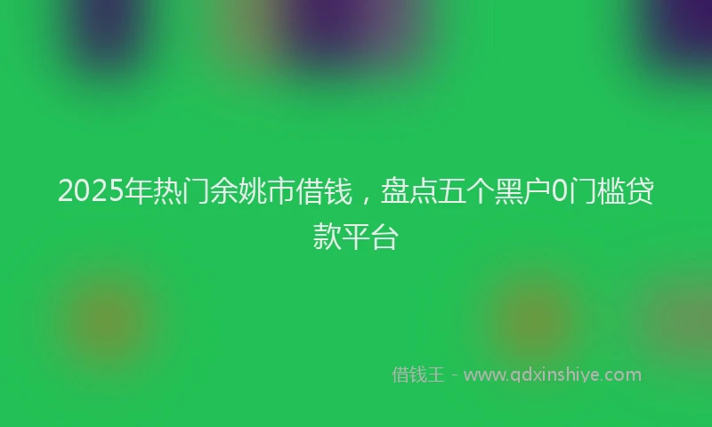 2025年热门余姚市借钱，盘点五个黑户0门槛贷款平台