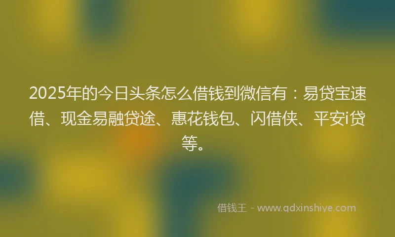 2025年的今日头条怎么借钱到微信有：易贷宝速借、现金易融贷途、惠花钱包、闪借侠、平安i贷等。