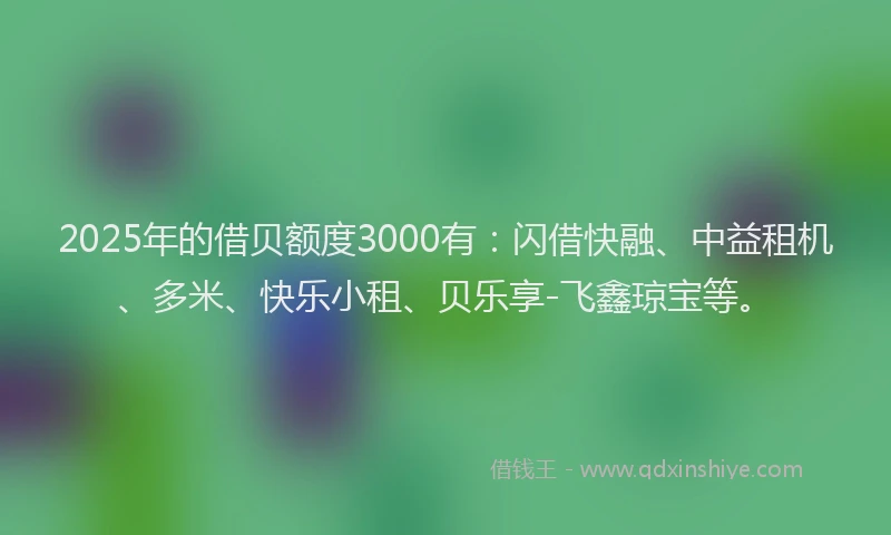 2025年的借贝额度3000有：闪借快融、中益租机、多米、快乐小租、贝乐享-飞鑫琼宝等。
