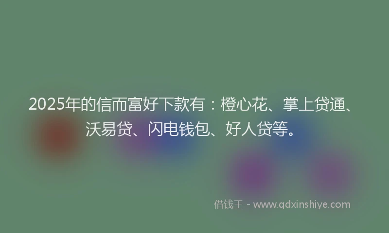 2025年的信而富好下款有：橙心花、掌上贷通、沃易贷、闪电钱包、好人贷等。