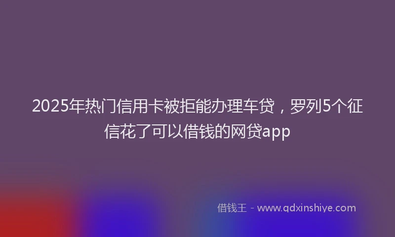 2025年热门信用卡被拒能办理车贷，罗列5个征信花了可以借钱的网贷app