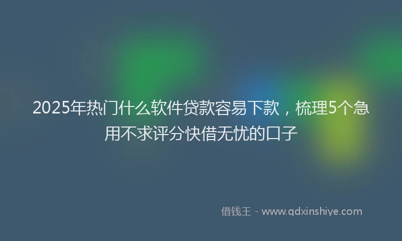 2025年热门什么软件贷款容易下款，梳理5个急用不求评分快借无忧的口子