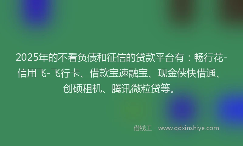 2025年的不看负债和征信的贷款平台有：畅行花-信用飞-飞行卡、借款宝速融宝、现金侠快借通、创硕租机、腾讯微粒贷等。