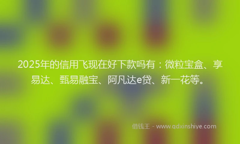 2025年的信用飞现在好下款吗有：微粒宝盒、享易达、甄易融宝、阿凡达e贷、新一花等。
