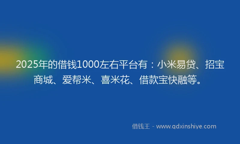 2025年的借钱1000左右平台有：小米易贷、招宝商城、爱帮米、喜米花、借款宝快融等。