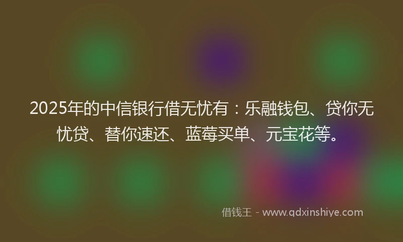 2025年的中信银行借无忧有：乐融钱包、贷你无忧贷、替你速还、蓝莓买单、元宝花等。