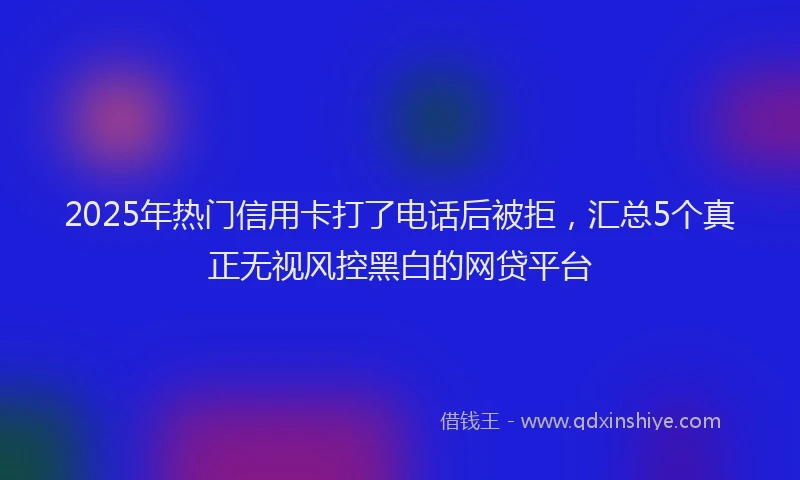 2025年热门信用卡打了电话后被拒，汇总5个真正无视风控黑白的网贷平台