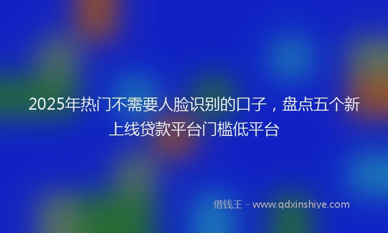 2025年热门不需要人脸识别的口子，盘点五个新上线贷款平台门槛低平台