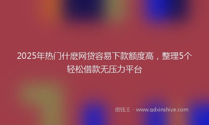 2025年热门什麽网贷容易下款额度高，整理5个轻松借款无压力平台