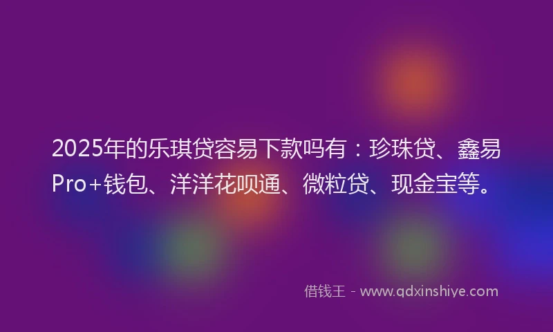 2025年的乐琪贷容易下款吗有：珍珠贷、鑫易Pro+钱包、洋洋花呗通、微粒贷、现金宝等。
