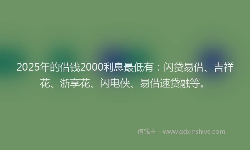 2025年的借钱2000利息最低有：闪贷易借、吉祥花、浙享花、闪电侠、易借速贷融等。