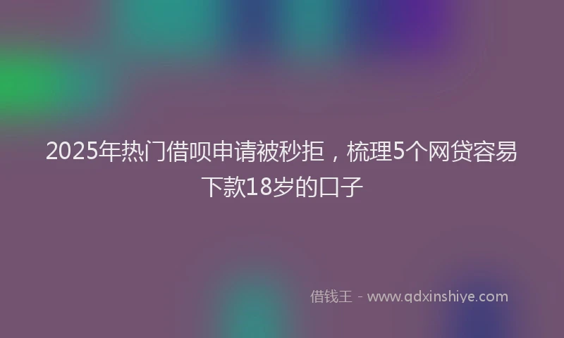 2025年热门借呗申请被秒拒，梳理5个网贷容易下款18岁的口子