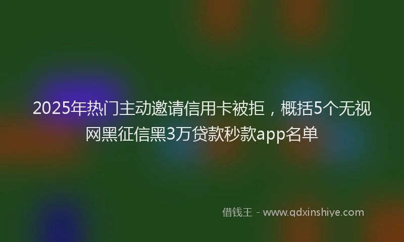 2025年热门主动邀请信用卡被拒，概括5个无视网黑征信黑3万贷款秒款app名单