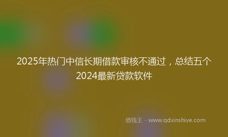 2025年热门中信长期借款审核不通过，总结五个2024最新贷款软件