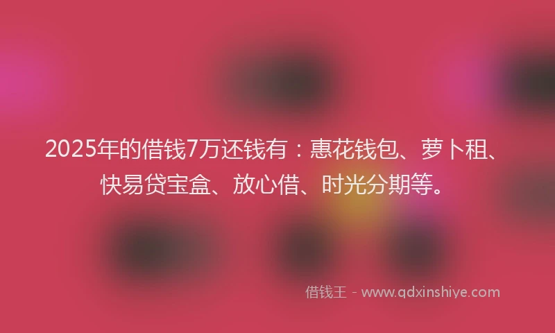2025年的借钱7万还钱有：惠花钱包、萝卜租、快易贷宝盒、放心借、时光分期等。