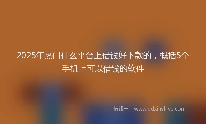 2025年热门什么平台上借钱好下款的，概括5个手机上可以借钱的软件