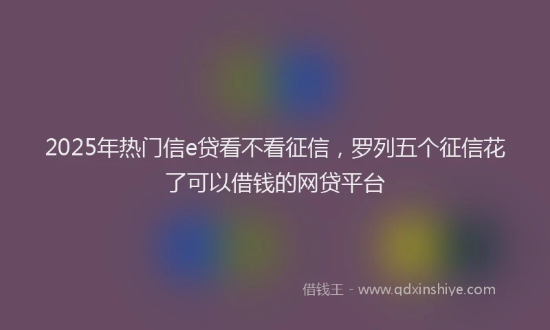 2025年热门信e贷看不看征信，罗列五个征信花了可以借钱的网贷平台