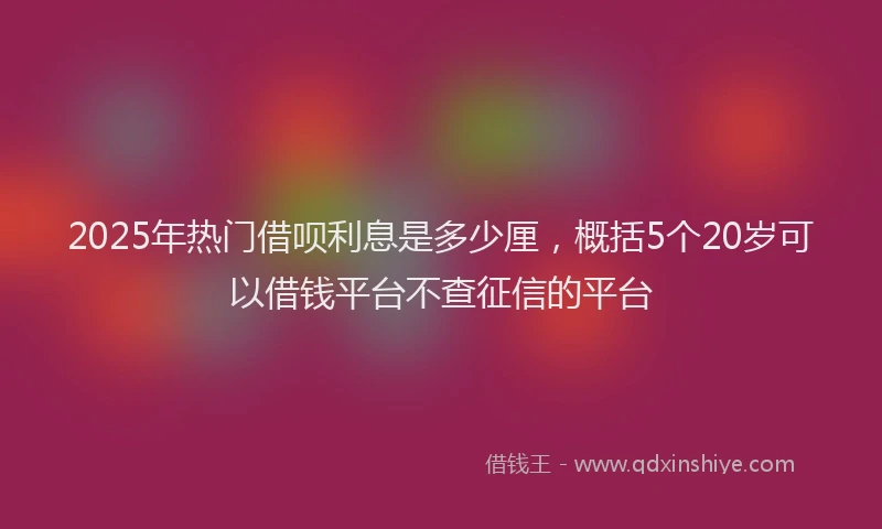 2025年热门借呗利息是多少厘，概括5个20岁可以借钱平台不查征信的平台