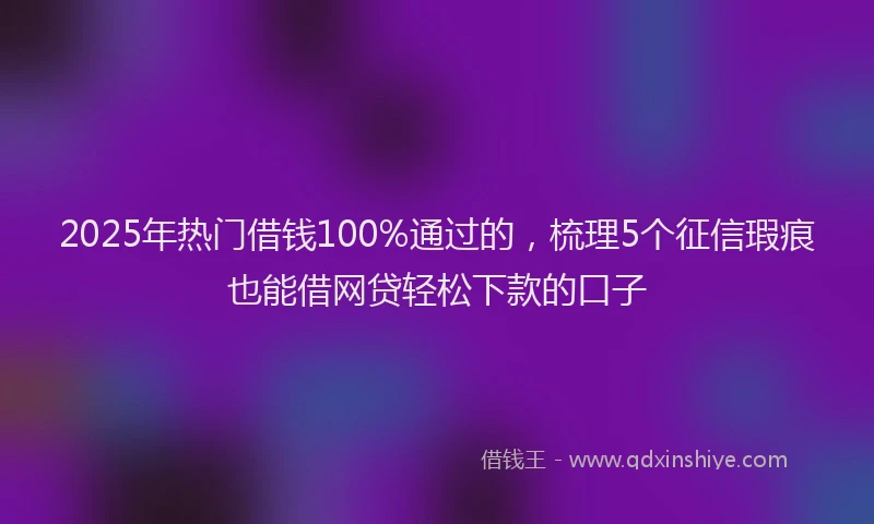2025年热门借钱100%通过的，梳理5个征信瑕疵也能借网贷轻松下款的口子